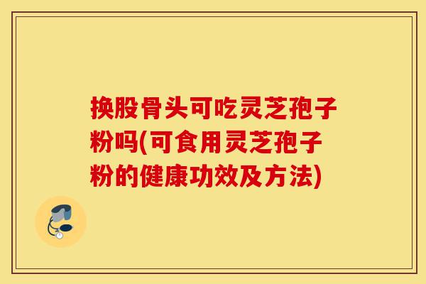 换股骨头可吃灵芝孢子粉吗(可食用灵芝孢子粉的健康功效及方法)-第1张图片-灵芝之家 换股骨头可吃灵芝孢子粉吗(可食用灵芝孢子粉的健康功效及方法)-第1张图片-灵芝之家