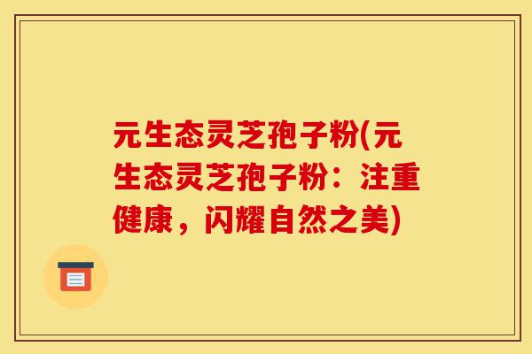 元生态灵芝孢子粉(元生态灵芝孢子粉:注重健康,闪耀自然之美)-第1张图片-灵芝之家 元生态灵芝孢子粉(元生态灵芝孢子粉:注重健康,闪耀自然之美)-第1张图片-灵芝之家