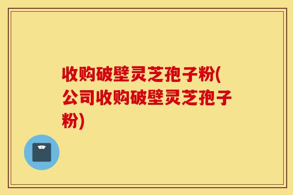 收购破壁灵芝孢子粉(公司收购破壁灵芝孢子粉)-第1张图片-灵芝之家 收购破壁灵芝孢子粉(公司收购破壁灵芝孢子粉)-第1张图片-灵芝之家