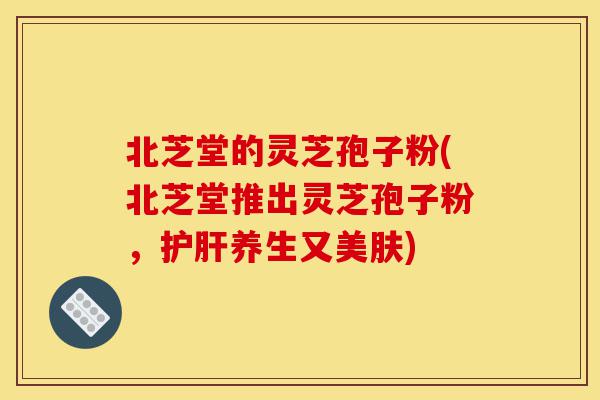 北芝堂的灵芝孢子粉(北芝堂推出灵芝孢子粉，护肝养生又美肤)-第1张图片-灵芝之家