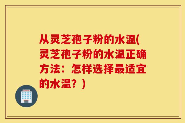 从灵芝孢子粉的水温(灵芝孢子粉的水温正确方法:怎样选择最适宜的水温?)-第1张图片-灵芝之家 从灵芝孢子粉的水温(灵芝孢子粉的水温正确方法:怎样选择最适宜的水温?)-第1张图片-灵芝之家
