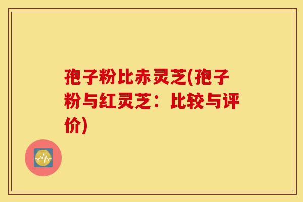 孢子粉比赤灵芝(孢子粉与红灵芝:比较与评价)-第1张图片-灵芝之家 孢子粉比赤灵芝(孢子粉与红灵芝:比较与评价)-第1张图片-灵芝之家
