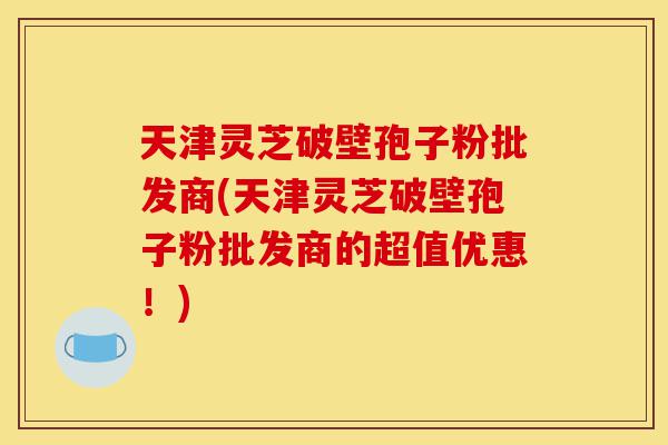天津灵芝破壁孢子粉批发商(天津灵芝破壁孢子粉批发商的超值优惠!)-第1张图片-灵芝之家 天津灵芝破壁孢子粉批发商(天津灵芝破壁孢子粉批发商的超值优惠!)-第1张图片-灵芝之家