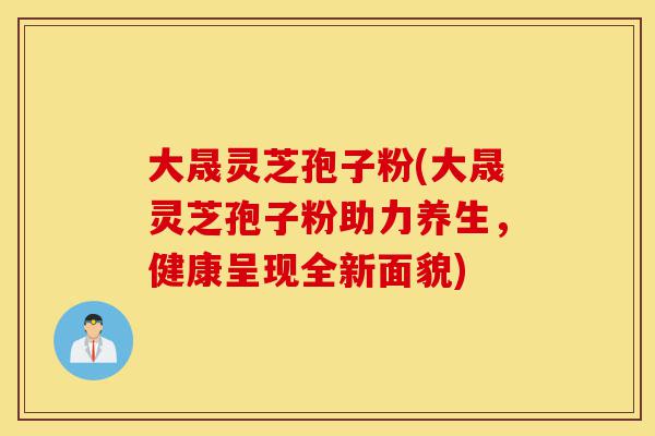 大晟灵芝孢子粉(大晟灵芝孢子粉助力养生，健康呈现全新面貌)-第1张图片-灵芝之家