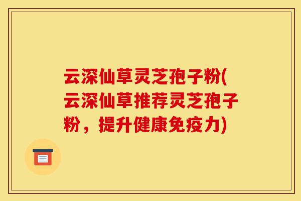 云深仙草灵芝孢子粉(云深仙草推荐灵芝孢子粉,提升健康免疫力)-第1张图片-灵芝之家 云深仙草灵芝孢子粉(云深仙草推荐灵芝孢子粉,提升健康免疫力)-第1张图片-灵芝之家