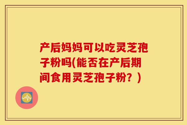 产后妈妈可以吃灵芝孢子粉吗(能否在产后期间食用灵芝孢子粉?)-第1张图片-灵芝之家 产后妈妈可以吃灵芝孢子粉吗(能否在产后期间食用灵芝孢子粉?)-第1张图片-灵芝之家