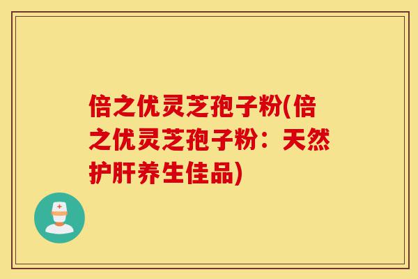 倍之优灵芝孢子粉(倍之优灵芝孢子粉:天然护肝养生佳品)-第1张图片-灵芝之家 倍之优灵芝孢子粉(倍之优灵芝孢子粉:天然护肝养生佳品)-第1张图片-灵芝之家
