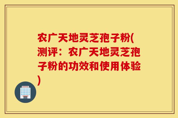 农广天地灵芝孢子粉(测评：农广天地灵芝孢子粉的功效和使用体验)-第1张图片-灵芝之家