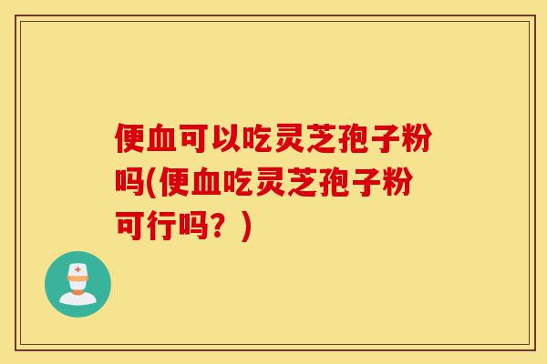 便血可以吃灵芝孢子粉吗(便血吃灵芝孢子粉可行吗?)-第1张图片-灵芝之家 便血可以吃灵芝孢子粉吗(便血吃灵芝孢子粉可行吗?)-第1张图片-灵芝之家