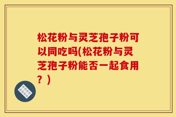 松花粉与灵芝孢子粉可以同吃吗(松花粉与灵芝孢子粉能否一起食用？)-第1张图片-灵芝之家