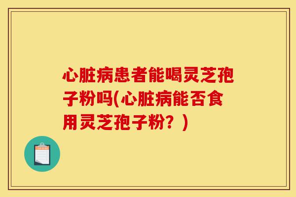 心脏病患者能喝灵芝孢子粉吗(心脏病能否食用灵芝孢子粉?)-第1张图片-灵芝之家 心脏病患者能喝灵芝孢子粉吗(心脏病能否食用灵芝孢子粉?)-第1张图片-灵芝之家