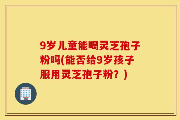 9岁儿童能喝灵芝孢子粉吗(能否给9岁孩子服用灵芝孢子粉?)-第1张图片-灵芝之家 9岁儿童能喝灵芝孢子粉吗(能否给9岁孩子服用灵芝孢子粉?)-第1张图片-灵芝之家