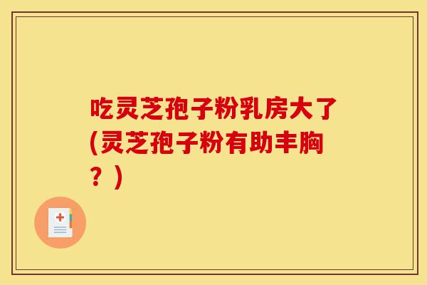 吃灵芝孢子粉乳房大了(灵芝孢子粉有助丰胸?)-第1张图片-灵芝之家 吃灵芝孢子粉乳房大了(灵芝孢子粉有助丰胸?)-第1张图片-灵芝之家
