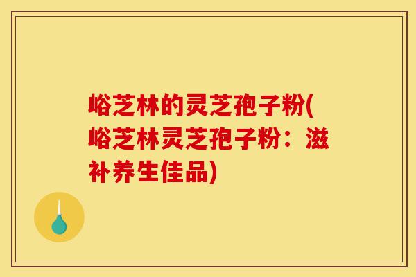 峪芝林的灵芝孢子粉(峪芝林灵芝孢子粉:滋补养生佳品)-第1张图片-灵芝之家 峪芝林的灵芝孢子粉(峪芝林灵芝孢子粉:滋补养生佳品)-第1张图片-灵芝之家