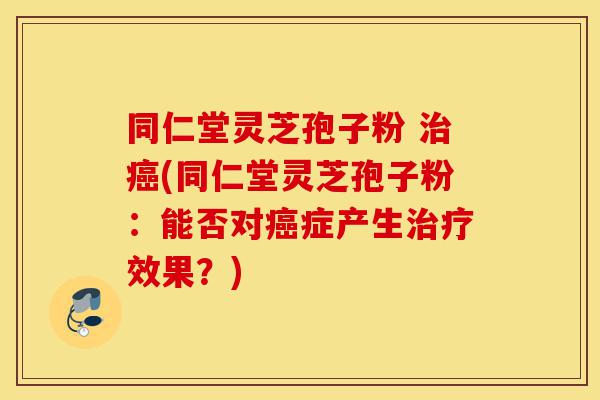 同仁堂灵芝孢子粉 治癌(同仁堂灵芝孢子粉：能否对癌症产生治疗效果？)-第1张图片-灵芝之家