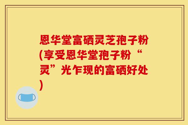 恩华堂富硒灵芝孢子粉(享受恩华堂孢子粉“灵”光乍现的富硒好处)-第1张图片-灵芝之家 恩华堂富硒灵芝孢子粉(享受恩华堂孢子粉“灵”光乍现的富硒好处)-第1张图片-灵芝之家