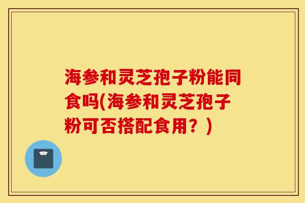 海参和灵芝孢子粉能同食吗(海参和灵芝孢子粉可否搭配食用？)-第1张图片-灵芝之家