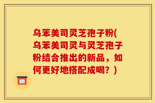乌苯美司灵芝孢子粉(乌苯美司灵与灵芝孢子粉结合推出的新品，如何更好地搭配成喝？)-第1张图片-灵芝之家