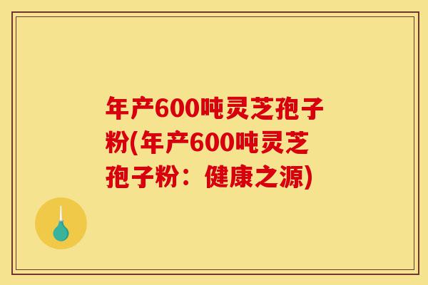 年产600吨灵芝孢子粉(年产600吨灵芝孢子粉：健康之源)-第1张图片-灵芝之家