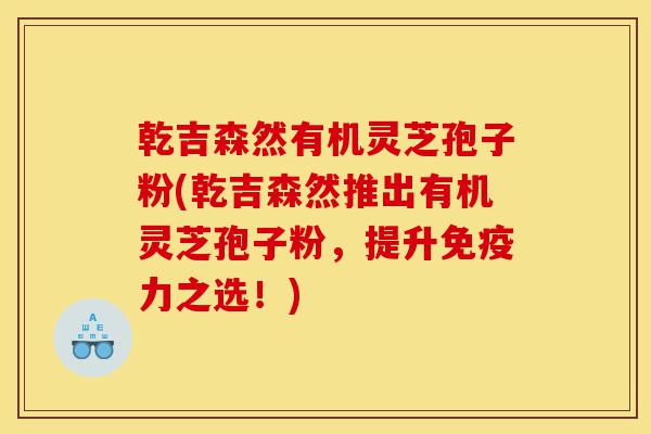 乾吉森然有机灵芝孢子粉(乾吉森然推出有机灵芝孢子粉,提升免疫力之选!)-第1张图片-灵芝之家 乾吉森然有机灵芝孢子粉(乾吉森然推出有机灵芝孢子粉,提升免疫力之选!)-第1张图片-灵芝之家