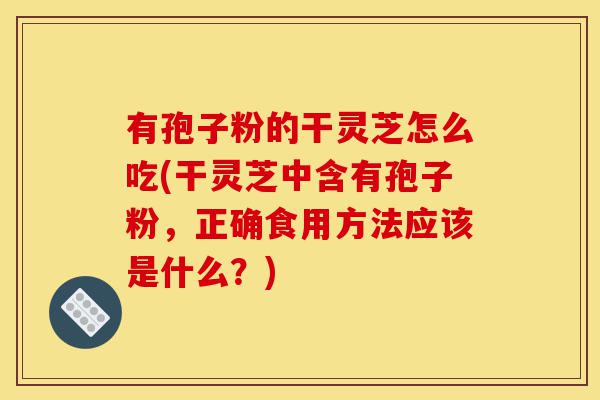 有孢子粉的干灵芝怎么吃(干灵芝中含有孢子粉,正确食用方法应该是什么?)-第1张图片-灵芝之家 有孢子粉的干灵芝怎么吃(干灵芝中含有孢子粉,正确食用方法应该是什么?)-第1张图片-灵芝之家