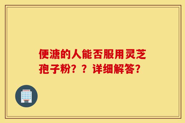 便溏的人能否服用灵芝孢子粉??详细解答?-第1张图片-灵芝之家 便溏的人能否服用灵芝孢子粉??详细解答?-第1张图片-灵芝之家