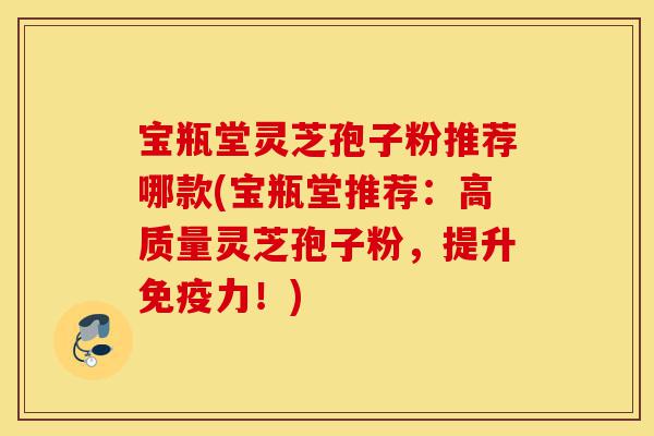 宝瓶堂灵芝孢子粉推荐哪款(宝瓶堂推荐:高质量灵芝孢子粉,提升免疫力!)-第1张图片-灵芝之家 宝瓶堂灵芝孢子粉推荐哪款(宝瓶堂推荐:高质量灵芝孢子粉,提升免疫力!)-第1张图片-灵芝之家