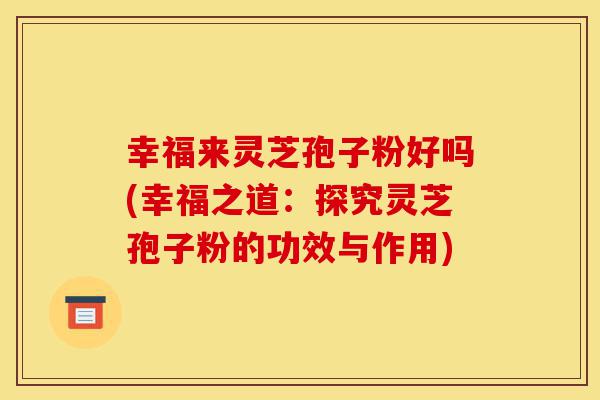 幸福来灵芝孢子粉好吗(幸福之道:探究灵芝孢子粉的功效与作用)-第1张图片-灵芝之家 幸福来灵芝孢子粉好吗(幸福之道:探究灵芝孢子粉的功效与作用)-第1张图片-灵芝之家