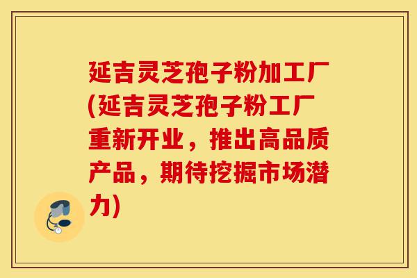 延吉灵芝孢子粉加工厂(延吉灵芝孢子粉工厂重新开业,推出高品质产品,期待挖掘市场潜力)-第1张图片-灵芝之家 延吉灵芝孢子粉加工厂(延吉灵芝孢子粉工厂重新开业,推出高品质产品,期待挖掘市场潜力)-第1张图片-灵芝之家