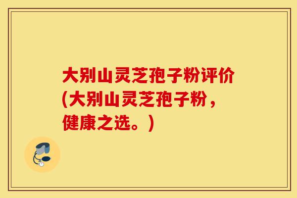 大别山灵芝孢子粉评价(大别山灵芝孢子粉，健康之选。)-第1张图片-灵芝之家