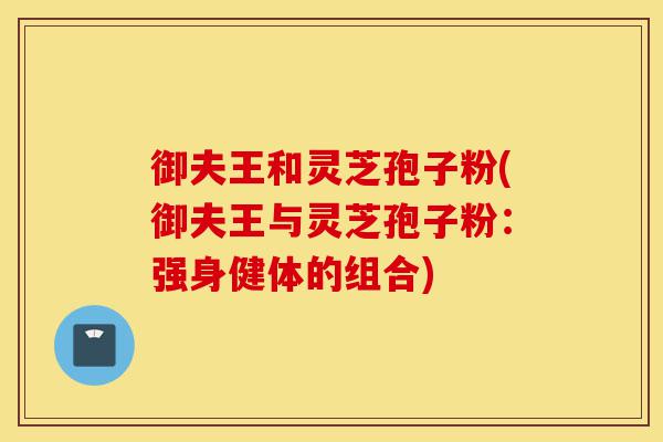 御夫王和灵芝孢子粉(御夫王与灵芝孢子粉:强身健体的组合)-第1张图片-灵芝之家 御夫王和灵芝孢子粉(御夫王与灵芝孢子粉:强身健体的组合)-第1张图片-灵芝之家