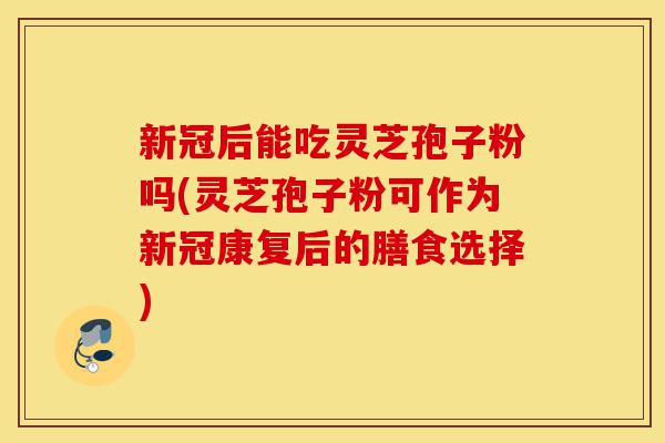 新冠后能吃灵芝孢子粉吗(灵芝孢子粉可作为新冠康复后的膳食选择)-第1张图片-灵芝之家