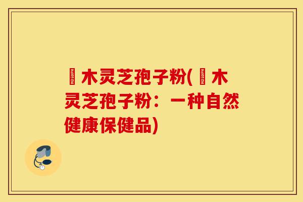 椵木灵芝孢子粉(椵木灵芝孢子粉:一种自然健康保健品)-第1张图片-灵芝之家 椵木灵芝孢子粉(椵木灵芝孢子粉:一种自然健康保健品)-第1张图片-灵芝之家