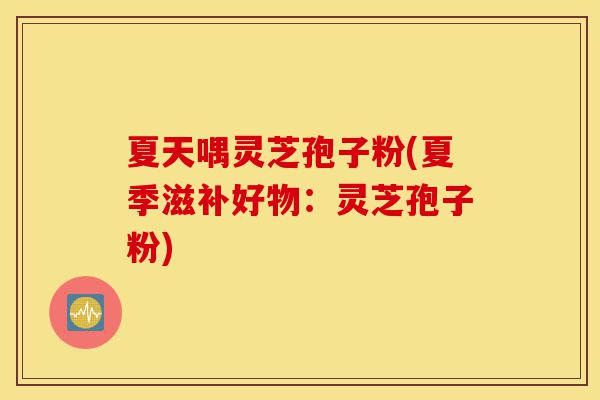 夏天喁灵芝孢子粉(夏季滋补好物：灵芝孢子粉)-第1张图片-灵芝之家