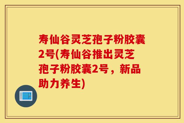 寿仙谷灵芝孢子粉胶囊2号(寿仙谷推出灵芝孢子粉胶囊2号,新品助力养生)-第1张图片-灵芝之家 寿仙谷灵芝孢子粉胶囊2号(寿仙谷推出灵芝孢子粉胶囊2号,新品助力养生)-第1张图片-灵芝之家