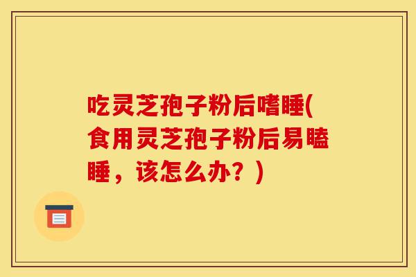 吃灵芝孢子粉后嗜睡(食用灵芝孢子粉后易瞌睡,该怎么办?)-第1张图片-灵芝之家 吃灵芝孢子粉后嗜睡(食用灵芝孢子粉后易瞌睡,该怎么办?)-第1张图片-灵芝之家