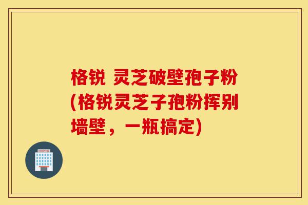 格锐 灵芝破壁孢子粉(格锐灵芝子孢粉挥别墙壁，一瓶搞定)-第1张图片-灵芝之家