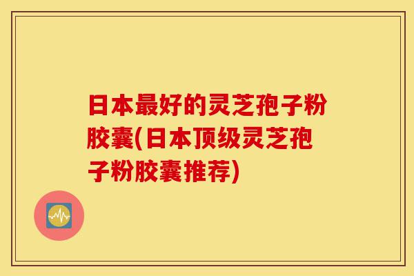 日本最好的灵芝孢子粉胶囊(日本顶级灵芝孢子粉胶囊推荐)-第1张图片-灵芝之家 日本最好的灵芝孢子粉胶囊(日本顶级灵芝孢子粉胶囊推荐)-第1张图片-灵芝之家