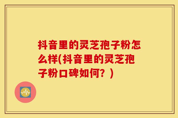 抖音里的灵芝孢子粉怎么样(抖音里的灵芝孢子粉口碑如何？)-第1张图片-灵芝之家
