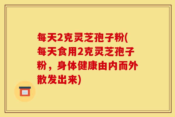 每天2克灵芝孢子粉(每天食用2克灵芝孢子粉,身体健康由内而外散发出来)-第1张图片-灵芝之家 每天2克灵芝孢子粉(每天食用2克灵芝孢子粉,身体健康由内而外散发出来)-第1张图片-灵芝之家