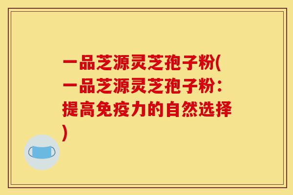 一品芝源灵芝孢子粉(一品芝源灵芝孢子粉：提高免疫力的自然选择)-第1张图片-灵芝之家