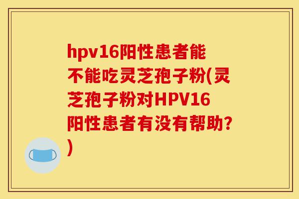 hpv16阳性患者能不能吃灵芝孢子粉(灵芝孢子粉对HPV16阳性患者有没有帮助?)-第1张图片-灵芝之家 hpv16阳性患者能不能吃灵芝孢子粉(灵芝孢子粉对HPV16阳性患者有没有帮助?)-第1张图片-灵芝之家