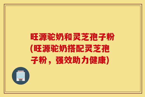 旺源驼奶和灵芝孢子粉(旺源驼奶搭配灵芝孢子粉，强效助力健康)-第1张图片-灵芝之家