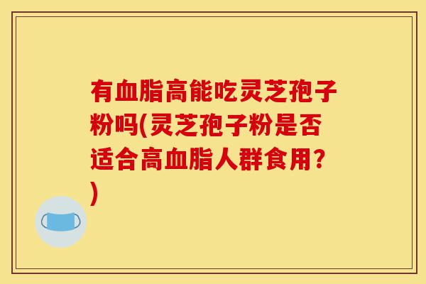 有血脂高能吃灵芝孢子粉吗(灵芝孢子粉是否适合高血脂人群食用?)-第1张图片-灵芝之家 有血脂高能吃灵芝孢子粉吗(灵芝孢子粉是否适合高血脂人群食用?)-第1张图片-灵芝之家