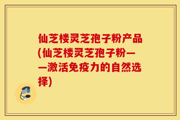 仙芝楼灵芝孢子粉产品(仙芝楼灵芝孢子粉——激活免疫力的自然选择)-第1张图片-灵芝之家 仙芝楼灵芝孢子粉产品(仙芝楼灵芝孢子粉——激活免疫力的自然选择)-第1张图片-灵芝之家