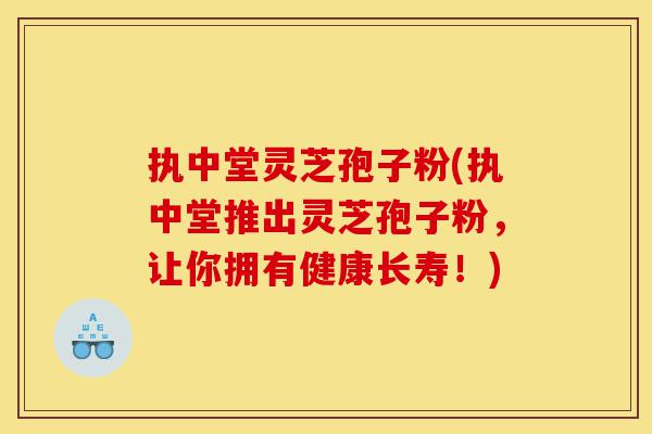 执中堂灵芝孢子粉(执中堂推出灵芝孢子粉，让你拥有健康长寿！)-第1张图片-灵芝之家