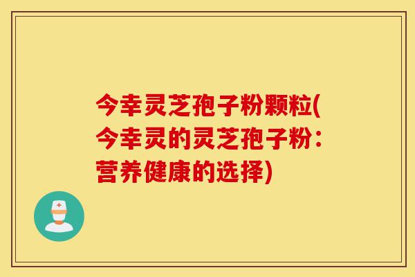 今幸灵芝孢子粉颗粒(今幸灵的灵芝孢子粉：营养健康的选择)-第1张图片-灵芝之家