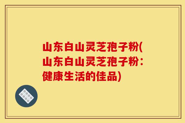 山东白山灵芝孢子粉(山东白山灵芝孢子粉:健康生活的佳品)-第1张图片-灵芝之家 山东白山灵芝孢子粉(山东白山灵芝孢子粉:健康生活的佳品)-第1张图片-灵芝之家