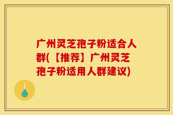 广州灵芝孢子粉适合人群(【推荐】广州灵芝孢子粉适用人群建议)-第1张图片-灵芝之家 广州灵芝孢子粉适合人群(【推荐】广州灵芝孢子粉适用人群建议)-第1张图片-灵芝之家