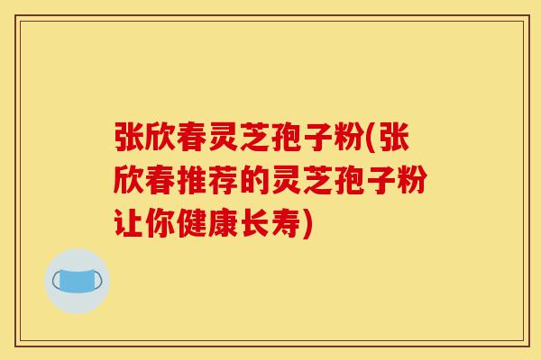 张欣春灵芝孢子粉(张欣春推荐的灵芝孢子粉让你健康长寿)-第1张图片-灵芝之家 张欣春灵芝孢子粉(张欣春推荐的灵芝孢子粉让你健康长寿)-第1张图片-灵芝之家